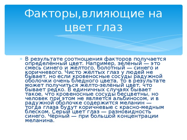 Факторы,влияющие на цвет глаз В результате соотношения факторов получается определённый цвет. Например, зелёный — это смесь синего и жёлтого, болотный — синего и коричневого. Чисто жёлтых глаз у людей не бывает, но если кровеносные сосуды радужной оболочки очень бледного цвета, то в результате может получиться жёлто-зелёный цвет, что бывает редко. В единичных случаях бывает такое, что кровеносные сосуды бесцветны, но человек при этом не является альбиносом, и в радужной оболочке содержится меланин — тогда глаза будут коричневые с красно-медным блеском. Серый цвет глаз — разновидность синего. Чёрный — при большой концентрации меланина. 