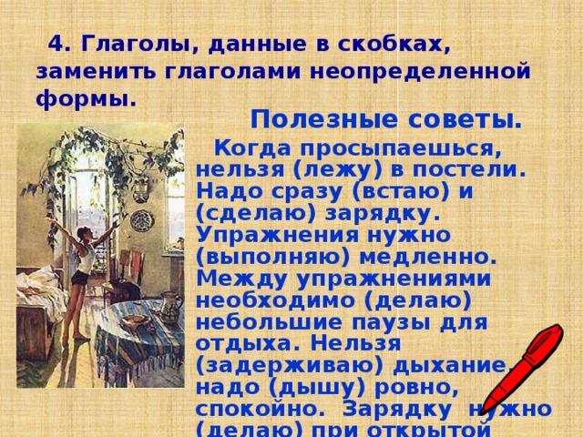  4.  Глаголы, данные в скобках, заменить глаголами неопределенной формы.  Полезные советы.  Когда просыпаешься, нельзя (лежу) в постели. Надо сразу (встаю) и (сделаю) зарядку. Упражнения нужно (выполняю) медленно. Между упражнениями необходимо (делаю) небольшие паузы для отдыха. Нельзя (задерживаю) дыхание, надо (дышу) ровно, спокойно. Зарядку нужно (делаю) при открытой форточке. 