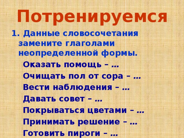 Потренируемся 1. Данные словосочетания замените глаголами неопределенной формы.  Оказать помощь – …  Очищать пол от сора – …  Вести наблюдения – …  Давать совет – …  Покрываться цветами – …  Принимать решение – …  Готовить пироги – … 