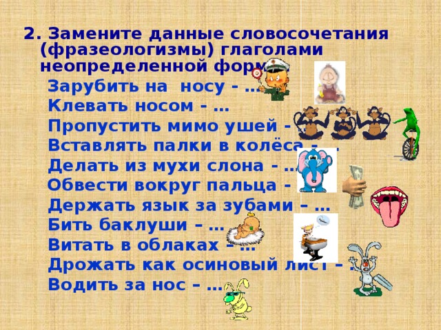 2. Замените данные словосочетания (фразеологизмы) глаголами неопределенной формы.  Зарубить на носу - …  Клевать носом - …  Пропустить мимо ушей - …  Вставлять палки в колёса - …  Делать из мухи слона - …  Обвести вокруг пальца - …  Держать язык за зубами – …  Бить баклуши – …  Витать в облаках – …  Дрожать как осиновый лист – …  Водить за нос – … 