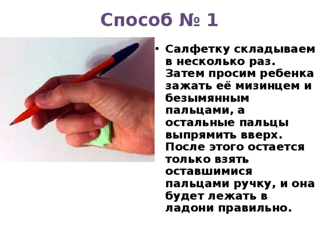 Способ № 1   Салфетку складываем в несколько раз. Затем просим ребенка зажать её мизинцем и безымянным пальцами, а остальные пальцы выпрямить вверх. После этого остается только взять оставшимися пальцами ручку, и она будет лежать в ладони правильно.  
