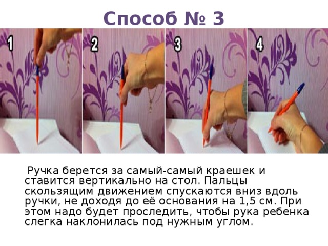 Способ № 3   Ручка берется за самый-самый краешек и ставится вертикально на стол. Пальцы скользящим движением спускаются вниз вдоль ручки, не доходя до её основания на 1,5 см. При этом надо будет проследить, чтобы рука ребенка слегка наклонилась под нужным углом. 