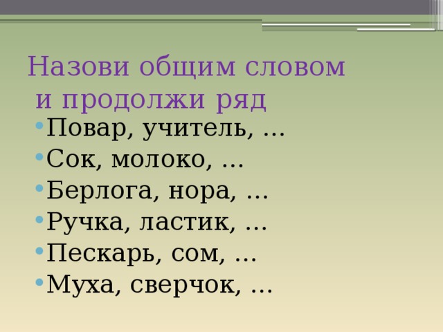 Назови общим словом  и продолжи ряд Повар, учитель, … Сок, молоко, … Берлога, нора, … Ручка, ластик, … Пескарь, сом, … Муха, сверчок, … 