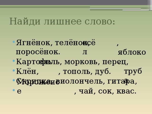 Найди лишнее слово: осёл Ягнёнок, телёнок, , поросёнок. Картофель, морковь, перец, Клён, , тополь, дуб. Скрипка, виолончель, гитара,  , чай, сок, квас. яблоко. ель труба Мороженое 