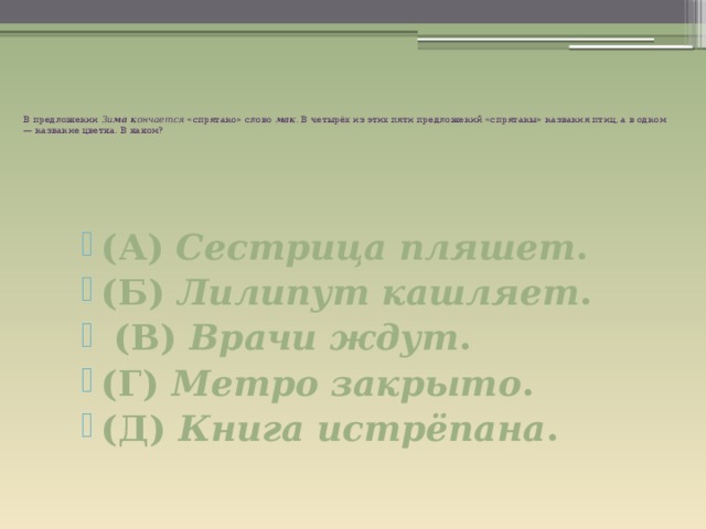          В предложении Зи ма к ончается «спрятано» слово мак . В четырёх из этих пяти предложений «спрятаны» названия птиц, а в одном — название цветка. В каком?         (А) Сестрица пляшет . (Б) Лилипут кашляет .  (В) Врачи ждут . (Г) Метро закрыто .  (Д) Книга истрёпана . 