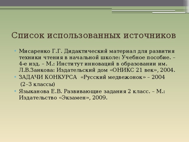 Список использованных источников Мисаренко Г.Г. Дидактический материал для развития техники чтения в начальной школе: Учебное пособие. – 4-е изд. – М.: Институт инноваций в образовании им. Л.В.Занкова: Издательский дом «ОНИКС 21 век», 2004. ЗАДАЧИ КОНКУРСА «Русский медвежонок» – 2004  (2–3 классы) Языканова Е.В. Развивающие задания 2 класс. – М.: Издательство «Экзамен», 2009. 