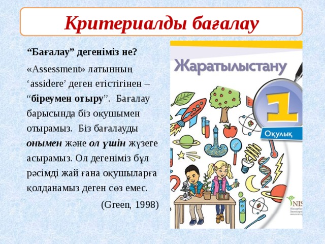 Критериалды бағалау    “ Бағалау” дегеніміз не?  «Assessment» латынның ‘assidere’ деген етістігінен – “ біреумен отыру ”. Бағалау барысында біз оқушымен отырамыз. Біз бағалауды онымен және ол үшін жүзеге асырамыз. Ол дегеніміз бұл рәсімді жай ғана оқушыларға қолданамыз деген сөз емес.  (Green, 1998)  