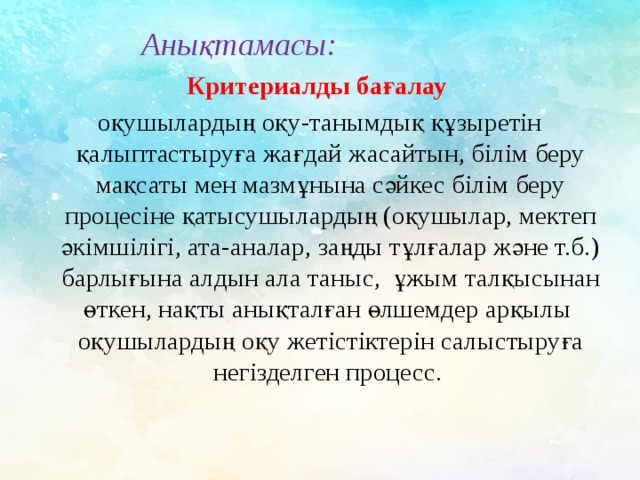  Анықтамасы:   Критериалды бағалау  оқушылардың оқу-танымдық құзыретін қалыптастыруға жағдай жасайтын, білім беру мақсаты мен мазмұнына сәйкес білім беру процесіне қатысушылардың (оқушылар, мектеп әкімшілігі, ата-аналар, заңды тұлғалар және т.б.) барлығына алдын ала таныс, ұжым талқысынан өткен, нақты анықталған өлшемдер арқылы оқушылардың оқу жетістіктерін салыстыруға негізделген процесс. 