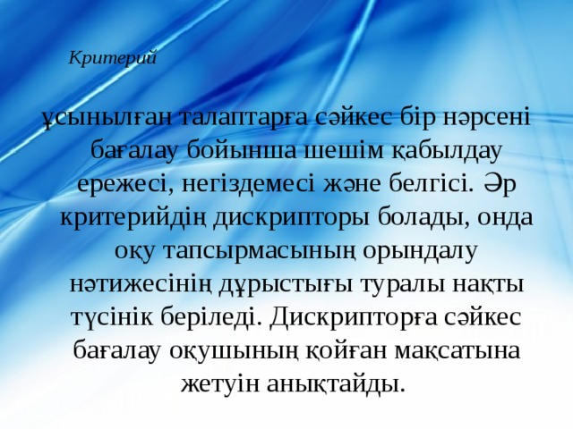 Критерий   ұсынылған талаптарға сәйкес бір нәрсені бағалау бойынша шешім қабылдау ережесі, негіздемесі және белгісі. Әр критерийдің дискрипторы болады, онда оқу тапсырмасының орындалу нәтижесінің дұрыстығы туралы нақты түсінік беріледі. Дискрипторға сәйкес бағалау оқушының қойған мақсатына жетуін анықтайды. 