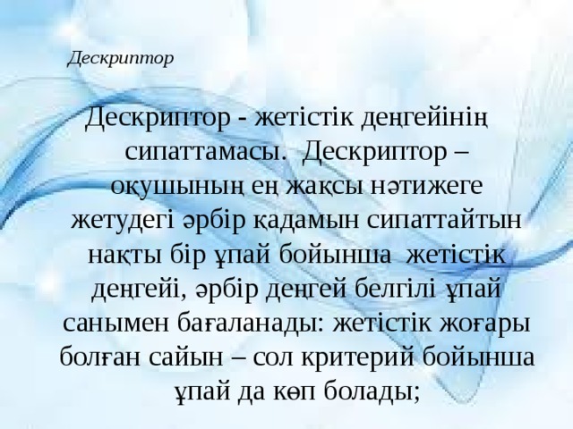 Дескриптор   Дескриптор - жетістік деңгейінің сипаттамасы.  Дескриптор – оқушының ең жақсы нәтижеге жетудегі әрбір қадамын сипаттайтын нақты бір ұпай бойынша жетістік деңгейі, әрбір деңгей белгілі ұпай санымен бағаланады: жетістік жоғары болған сайын – сол критерий бойынша ұпай да көп болады; 