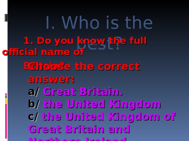 I. Who is the best?  1. Do you know the full official name of  Britain?  1. Do you know the full official name of  Britain?  1. Do you know the full official name of  Britain?  1. Do you know the full official name of  Britain? Choose the correct answer: a/ Great Britain. b/ the United Kingdom c/ the United Kingdom of Great Britain and Northern Ireland. 