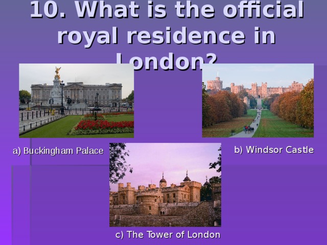 10. What is the official royal residence in London? b) Windsor Castle a) Buckingham Palace c) The Tower of London 