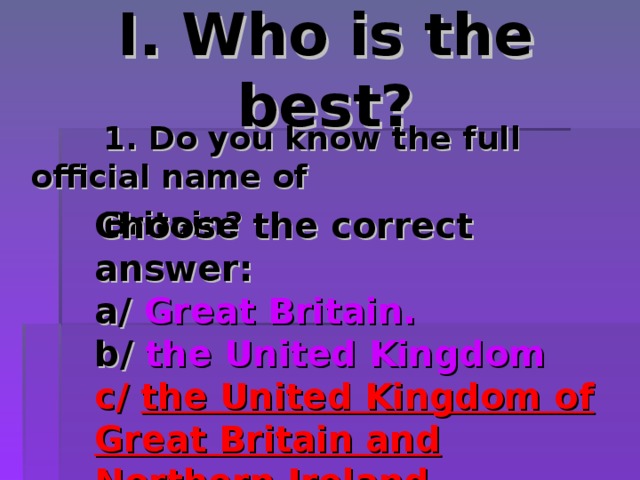 I. Who is the best?  1. Do you know the full official name of  Britain?  1. Do you know the full official name of  Britain?  1. Do you know the full official name of  Britain?  1. Do you know the full official name of  Britain? Choose the correct answer: a/ Great Britain. b/ the United Kingdom c/ the United Kingdom of Great Britain and Northern Ireland. 