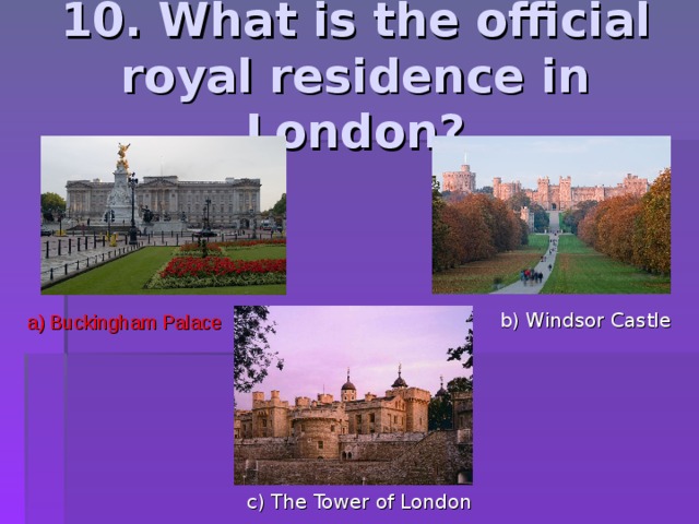 10. What is the official royal residence in London? b) Windsor Castle a) Buckingham Palace c) The Tower of London 