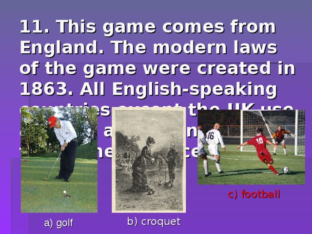 11. This game comes from England.  The modern laws of the game were created in 1863. All English-speaking countries except the UK use also the another name of this game – “soccer”. c) football b) croquet a) golf 