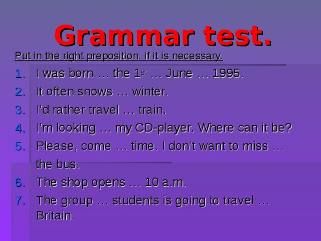 Grammar test. Put in the right preposition, if it is necessary. I was born … the 1 st … June … 1995. It often snows … winter. I’d rather travel … train. I’m looking … my CD-player. Where can it be? Please, come … time. I don’t want to miss …  the bus. The shop opens … 10 a.m. The group … students is going to travel … Britain. 