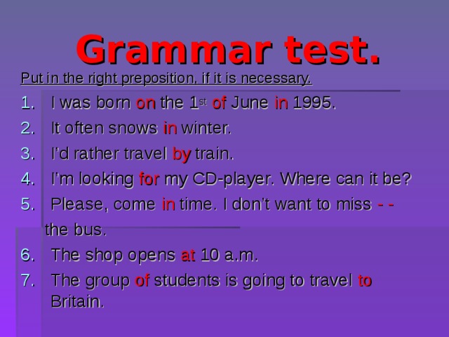Grammar test. Put in the right preposition, if it is necessary. I was born on the 1 st  of June in 1995. It often snows in winter. I’d rather travel by train. I’m looking for my CD-player. Where can it be? Please, come in time. I don’t want to miss - -   the bus. The shop opens at 10 a.m. The group of students is going to travel to Britain. 