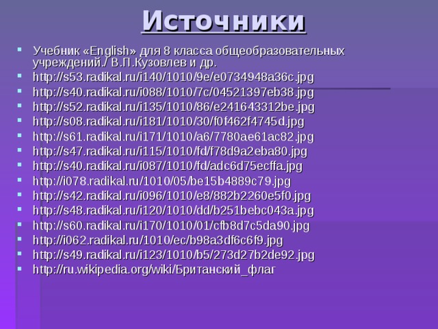 Источники Учебник « English » для 8 класса общеобразовательных учреждений./ В.П.Кузовлев и др. http://s53.radikal.ru/i140/1010/9e/e0734948a36c.jpg http://s40.radikal.ru/i088/1010/7c/04521397eb38.jpg http://s52.radikal.ru/i135/1010/86/e241643312be.jpg http://s08.radikal.ru/i181/1010/30/f0f462f4745d.jpg http://s61.radikal.ru/i171/1010/a6/7780ae61ac82.jpg http://s47.radikal.ru/i115/1010/fd/f78d9a2eba80.jpg http://s40.radikal.ru/i087/1010/fd/adc6d75ecffa.jpg http://i078.radikal.ru/1010/05/be15b4889c79.jpg http://s42.radikal.ru/i096/1010/e8/882b2260e5f0.jpg http://s48.radikal.ru/i120/1010/dd/b251bebc043a.jpg http://s60.radikal.ru/i170/1010/01/cfb8d7c5da90.jpg http://i062.radikal.ru/1010/ec/b98a3df6c6f9.jpg http://s49.radikal.ru/i123/1010/b5/273d27b2de92.jpg http://ru.wikipedia.org/wiki/Британский_флаг 
