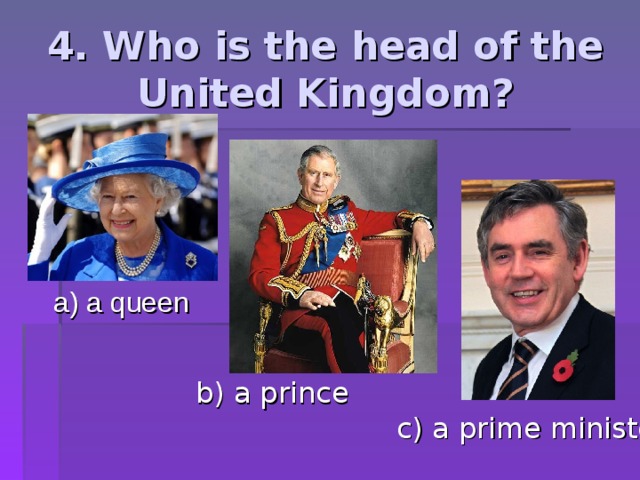 4. Who is the head of the United Kingdom? a) a queen b) a prince c) a prime minister 