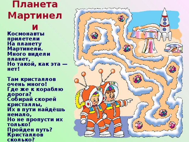Планета Мартинели Космонавты прилетели  На планету Мартинели.  Много видели планет,  Но такой, как эта — нет!   Там кристаллов очень много!  Где же к кораблю дорога?  Собирай скорей кристаллы,  Их в пути найдёшь немало,  Но не пропусти их только!  Пройден путь? Кристаллов сколько? 