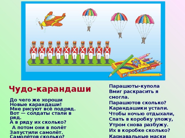 Парашюты-купола  Вмиг раскрасить я смогла.  Парашютов сколько?  Карандашики устали.  Чтобы ночью отдыхали,  Спать в коробку уложу,  Утром снова разбужу.  Их в коробке сколько? Карнавальные маски    Чудо-карандаши До чего же хороши  Новые карандаши!  Мне рисуют всё подряд.  Вот — солдаты стали в ряд.  А в ряду их сколько?   А потом они в полёт  Запустили самолёт.  Самолётов сколько? 