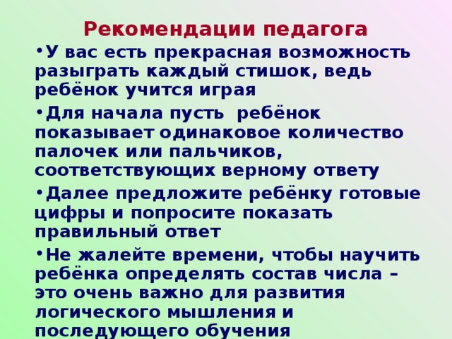 Рекомендации педагога У вас есть прекрасная возможность разыграть каждый стишок, ведь ребёнок учится играя Для начала пусть ребёнок показывает одинаковое количество палочек или пальчиков, соответствующих верному ответу Далее предложите ребёнку готовые цифры и попросите показать правильный ответ Не жалейте времени, чтобы научить ребёнка определять состав числа – это очень важно для развития логического мышления и последующего обучения    