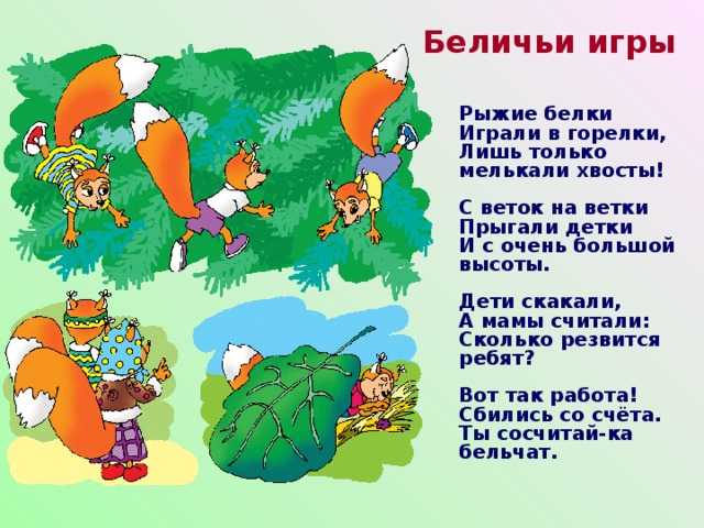Беличьи игры Рыжие белки  Играли в горелки,  Лишь только мелькали хвосты!   С веток на ветки  Прыгали детки  И с очень большой высоты.   Дети скакали,  А мамы считали:  Сколько резвится ребят?   Вот так работа!  Сбились со счёта.  Ты сосчитай-ка бельчат.  
