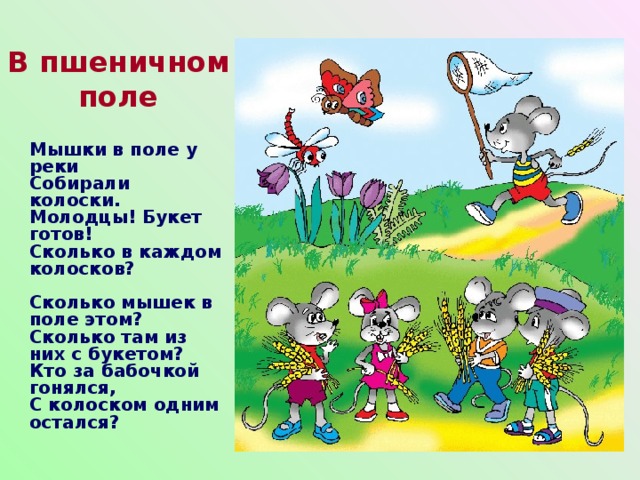 В пшеничном поле Мышки в поле у реки  Собирали колоски.  Молодцы! Букет готов!  Сколько в каждом колосков?   Сколько мышек в поле этом?  Сколько там из них с букетом?  Кто за бабочкой гонялся,  С колоском одним остался?  
