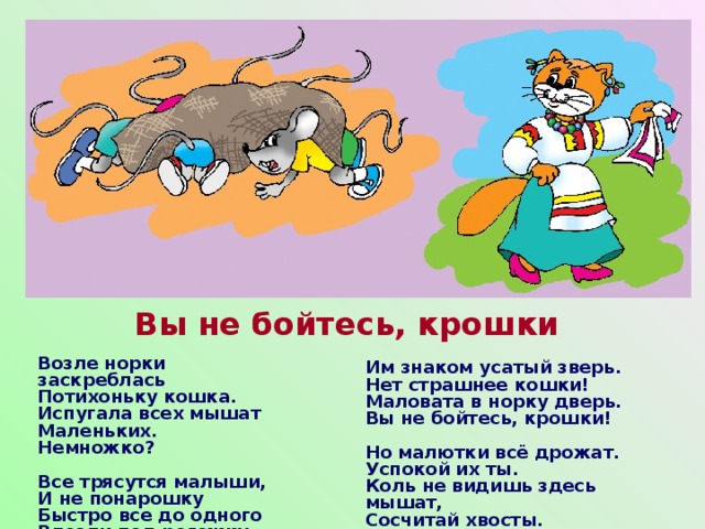 Вы не бойтесь, крошки   Им знаком усатый зверь.  Нет страшнее кошки!  Маловата в норку дверь.  Вы не бойтесь, крошки!   Но малютки всё дрожат.  Успокой их ты.  Коль не видишь здесь мышат,  Сосчитай хвосты. Возле норки заскреблась  Потихоньку кошка.  Испугала всех мышат  Маленьких. Немножко?   Все трясутся малыши,  И не понарошку  Быстро все до одного  Влезли под рогожку.    