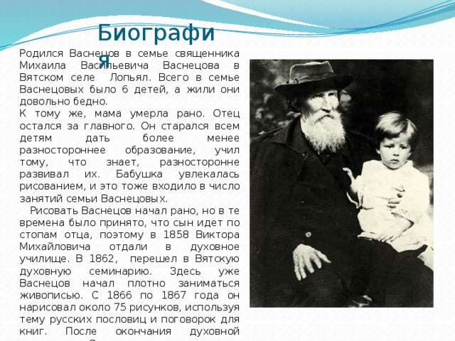 Биография Родился Васнецов в семье священника Михаила Васильевича Васнецова в Вятском селе Лопьял. Всего в семье Васнецовых было 6 детей, а жили они довольно бедно. К тому же, мама умерла рано. Отец остался за главного. Он старался всем детям дать более менее разностороннее образование, учил тому, что знает, разносторонне развивал их. Бабушка увлекалась рисованием, и это тоже входило в число занятий семьи Васнецовых.  Рисовать Васнецов начал рано, но в те времена было принято, что сын идет по стопам отца, поэтому в 1858 Виктора Михайловича отдали в духовное училище. В 1862, перешел в Вятскую духовную семинарию. Здесь уже Васнецов начал плотно заниматься живописью. С 1866 по 1867 года он нарисовал около 75 рисунков, используя тему русских пословиц и поговорок для книг. После окончания духовной семинарии. Он утвердившись в своем желании стать живописцем, отправился учиться в Петербург, сначала в рисовальной школе Крамского, а после в академии художеств.  