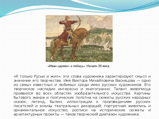 «Я только Русью и жил»: эти слова художника характеризуют смысл и значение его творчества. Имя Виктора Михайловича Васнецова — одно из самых известных и любимых среди имен русских художников. Его творческое наследие интересно и многогранно. Талант живописца проявился во всех областях изобразительного искусства. Картины бытового жанра и поэтические полотна на сюжеты русских народных сказок, легенд, былин; иллюстрации к произведениям русских писателей и эскизы театральных декораций; портретная живопись и орнаментальное искусство; росписи на исторические сюжеты и архитектурные проекты — таков творческий диапазон художника.  