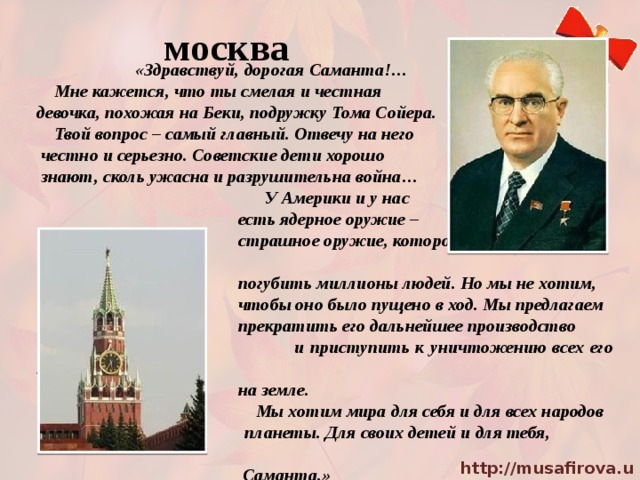 москва  «Здравствуй, дорогая Саманта!…  Мне кажется, что ты смелая и честная девочка, похожая на Беки, подружку Тома Сойера.  Твой вопрос – самый главный. Отвечу на него  честно и серьезно. Советские дети хорошо  знают, сколь ужасна и разрушительна война…  У Америки и у нас  есть ядерное оружие –  страшное оружие, которое может в один миг  погубить миллионы людей. Но мы не хотим,  чтобы оно было пущено в ход. Мы предлагаем  прекратить его дальнейшее производство  и приступить к уничтожению всех его запасов  на земле.  Мы хотим мира для себя и для всех народов  планеты. Для своих детей и для тебя,  Саманта.» 
