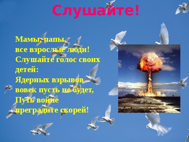 Слушайте!    Мамы, папы,   все взрослые люди!   Слушайте голос своих детей:   Ядерных взрывов вовек пусть не будет,   Путь войне преградите скорей!  