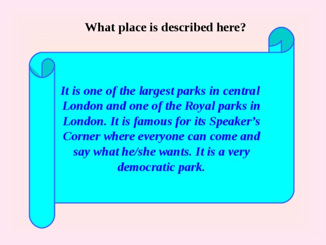 What place is described here? It is one of the largest parks in central London and one of the Royal parks in London. It is famous for its Speaker’s Corner where everyone can come and say what he/she wants. It is a very democratic park. 