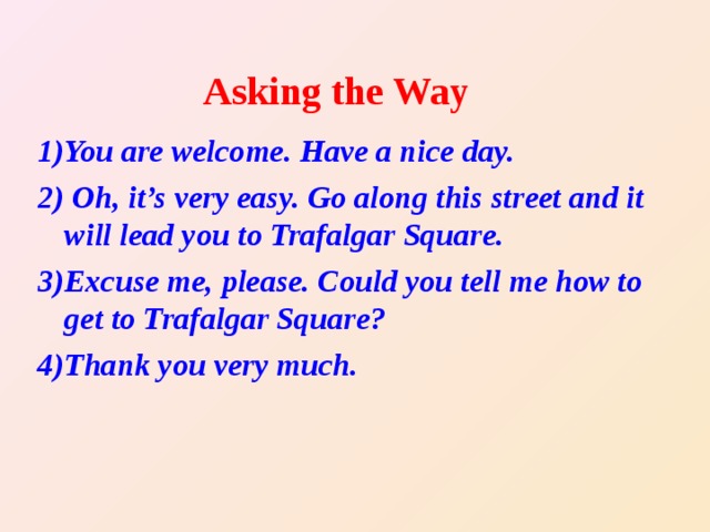 Asking the Way 1) You are welcome. Have a nice day. 2) Oh, it’s very easy. Go along this street and it will lead you to Trafalgar Square. 3) Excuse me, please. Could you tell me how to get to Trafalgar Square? 4) Thank you very much.  