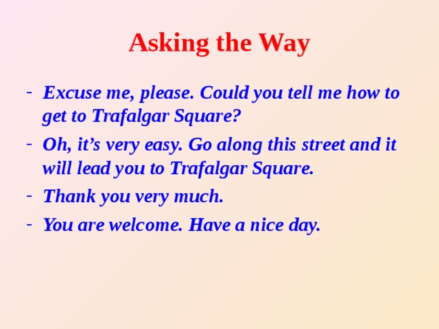 Asking the Way Excuse me, please. Could you tell me how to get to Trafalgar Square? Oh, it’s very easy. Go along this street and it will lead you to Trafalgar Square. Thank you very much. You are welcome. Have a nice day.  