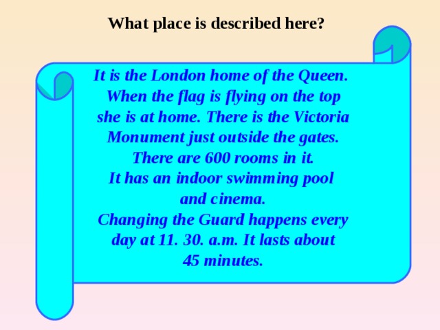 What place is described here? It is the London home of the Queen. When the flag is flying on the top she is at home. There is the Victoria Monument just outside the gates. There are 600 rooms in it. It has an indoor swimming pool and cinema. Changing the Guard happens every day at 11. 30. a.m. It lasts about 45 minutes. 