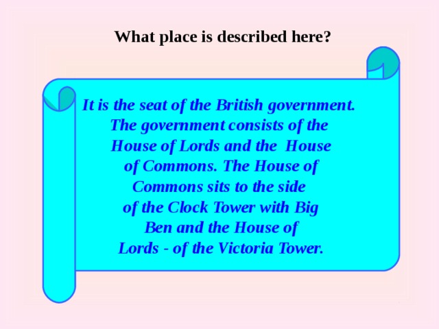 What place is described here? It is the seat of the British government. The government consists of the House of Lords and the House  of Commons. The House of Commons sits to the side of the Clock Tower with Big  Ben and the House of Lords - of the Victoria Tower. 