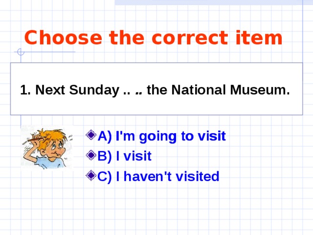 Choose the correct item 1. Next Sunday .. .. the National Museum.  A) I'm going to visit B) I visit C) I haven't visited A) I'm going to visit 