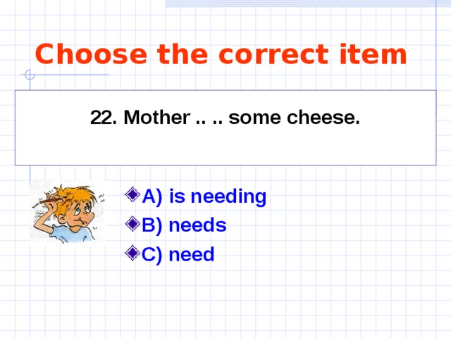 Choose the correct item    22. Mother .. .. some cheese.     A) is needing   B) needs C) need  