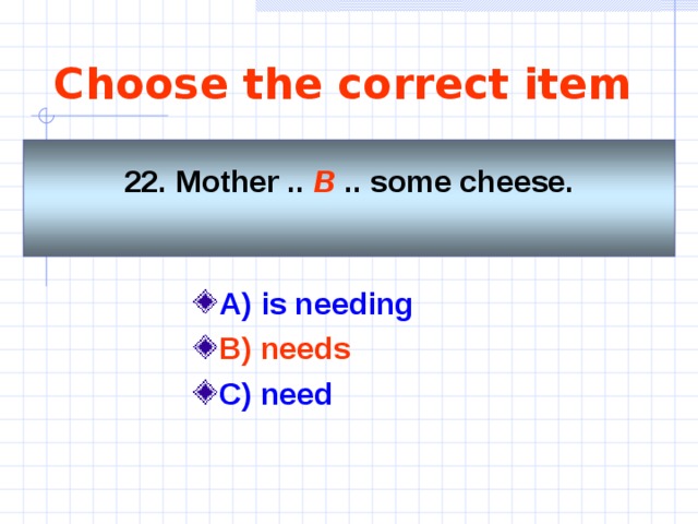 Choose the correct item    22. Mother .. B  .. some cheese.     A) is needing   B) needs  C) need  