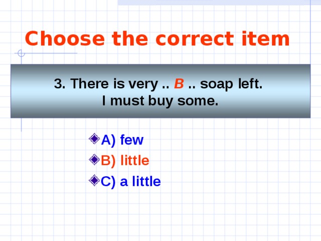 Choose the correct item   3. There is very .. B  .. soap left. I must buy some.    A) few  B) little  C) a little 