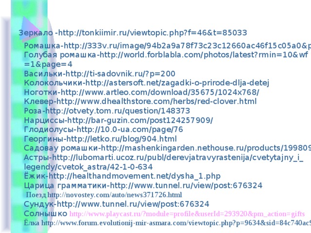 Зеркало -http://tonkiimir.ru/viewtopic.php?f=46&t=85033 Ромашка-http://333v.ru/image/94b2a9a78f73c23c12660ac46f15c05a0&po Голубая ромашка-http://world.forblabla.com/photos/latest?rmin=10&wf =1&page=4 Васильки-http://ti-sadovnik.ru/?p=200 Колокольчики-http://astersoft.net/zagadki-o-prirode-dlja-detej Ноготки-http://www.artleo.com/download/35675/1024x768/ Клевер-http://www.dhealthstore.com/herbs/red-clover.html Роза-http://otvety.tom.ru/question/148373 Нарциссы-http://bar-guzin.com/post124257909/ Глодиолусы-http://10.0-ua.com/page/76 Георгины-http://letko.ru/blog/904.html Садовау ромашки-http://mashenkingarden.nethouse.ru/products/1998091 Астры-http://lubomarti.ucoz.ru/publ/derevjatravyrastenija/cvetytajny_i_ legendy/cvetok_astra/42-1-0-634 Ёжик-http://healthandmovement.net/dysha_1.php Царица грамматики-http://www.tunnel.ru/view/post:676324  Поезд http://novostey.com/auto/news371726.html Сундук-http://www.tunnel.ru/view/post:676324 Солнышко http://www.playcast.ru/?module=profile&userId=293920&pm_action=gifts Ёлка http://www.forum.evolutionij-mir-asmara.com/viewtopic.php?p=9634&sid=84c740ac9d6e1083ec508548de1e9d3c