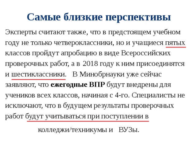 Самые близкие перспективы Эксперты считают также, что в предстоящем учебном году не только четвероклассники, но и учащиеся пятых классов пройдут апробацию в виде Всероссийских проверочных работ, а в  2018 году к ним присоединятся и шестиклассники. В Минобрнауки уже сейчас заявляют, что  ежегодные ВПР  будут внедрены для учеников всех классов, начиная с 4-го. Специалисты не исключают, что в будущем результаты проверочных работ будут учитываться при поступлении в колледжи/техникумы и ВУЗы. 