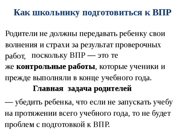 Как школьнику подготовиться к ВПР Родители не должны передавать ребенку свои волнения и страхи за результат проверочных работ,  поскольку ВПР — это те же  контрольные работы , которые ученики и прежде выполняли в конце учебного года. Главная задача родителей  — убедить ребенка, что если не запускать учебу на протяжении всего учебного года, то не будет проблем с подготовкой к ВПР.  
