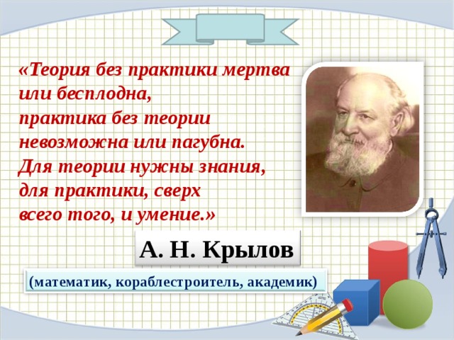 «Теория без практики мертва или бесплодна , практика без теории невозможна или пагубна . Для теории нужны знания , для практики , сверх всего того , и умение . »  А . Н . Крылов (математик , кораблестроитель , академик) 