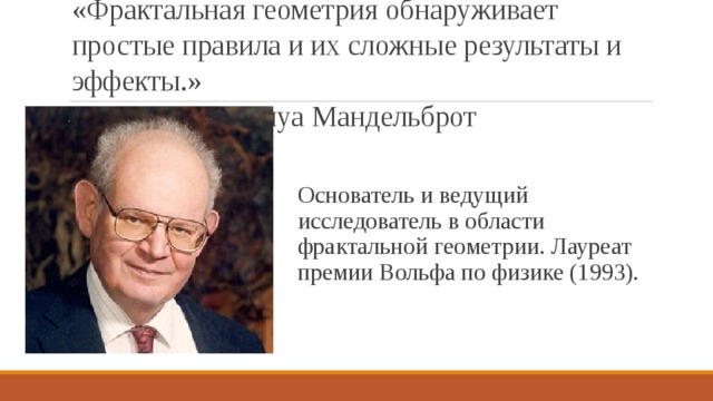«Фрактальная геометрия обнаруживает простые правила и их сложные результаты и эффекты.»        Бенуа Мандельброт Основатель и ведущий исследователь в области фрактальной геометрии. Лауреат премии Вольфа по физике (1993). 