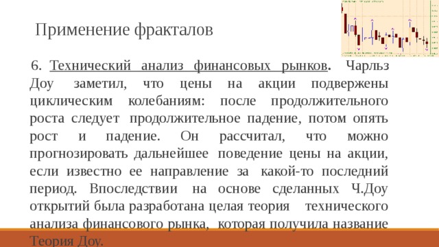 Применение фракталов 6.    Технический анализ финансовых рынков .  Чарльз Доу  заметил, что цены на акции подвержены циклическим колебаниям: после продолжительного роста следует  продолжительное падение, потом опять рост и падение. Он рассчитал, что можно прогнозировать дальнейшее  поведение цены на акции, если известно ее направление за  какой-то последний период. Впоследствии  на основе сделанных Ч.Доу открытий была разработана целая теория    технического анализа финансового рынка,  которая получила название Теория Доу.   