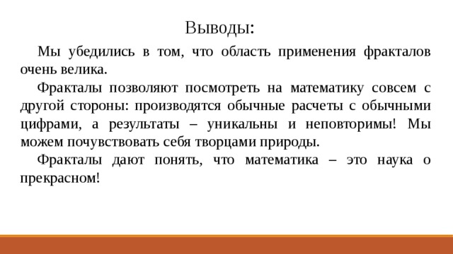 Выводы:  Мы убедились в том, что область применения фракталов очень велика.  Фракталы позволяют посмотреть на математику совсем с другой стороны: производятся обычные расчеты с обычными цифрами, а результаты – уникальны и неповторимы! Мы можем почувствовать себя творцами природы.  Фракталы дают понять, что математика – это наука о прекрасном! 