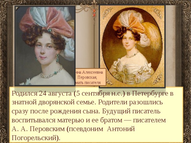 Анна Алексеевна Перовская, мать писателя Родился 24 августа (5 сентября н.с.) в Петербурге в знатной дворянской семье. Родители разошлись сразу после рождения сына. Будущий писатель воспитывался матерью и ее братом — писателем А. А. Перовским (псевдоним Антоний Погорельский). 
